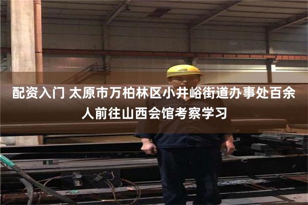 配资入门 太原市万柏林区小井峪街道办事处百余人前往山西会馆考察学习