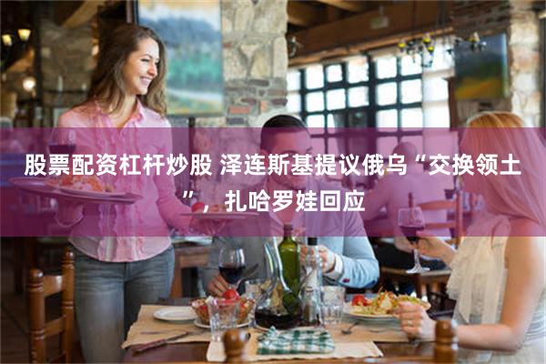股票配资杠杆炒股 泽连斯基提议俄乌“交换领土”，扎哈罗娃回应