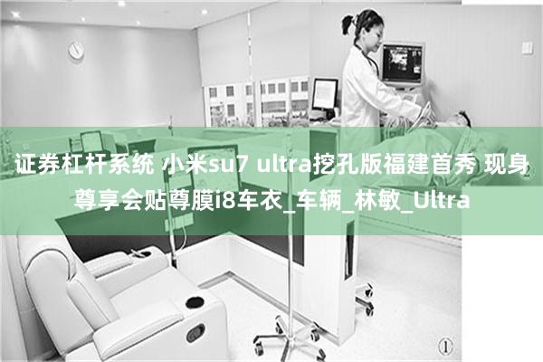 证券杠杆系统 小米su7 ultra挖孔版福建首秀 现身尊享会贴尊膜i8车衣_车辆_林敏_Ultra