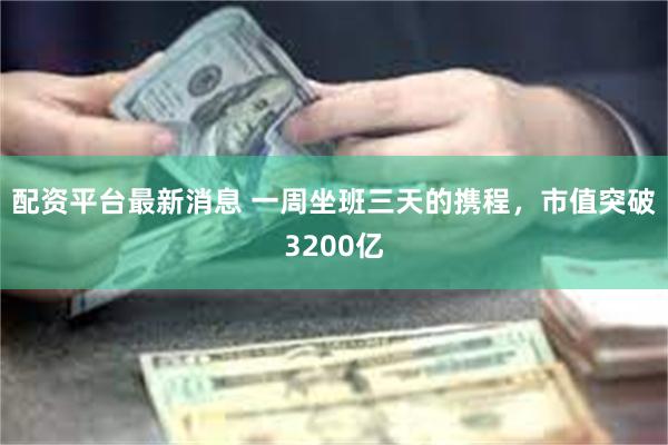 配资平台最新消息 一周坐班三天的携程，市值突破3200亿