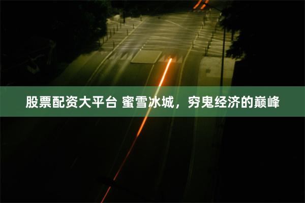 股票配资大平台 蜜雪冰城，穷鬼经济的巅峰