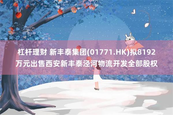 杠杆理财 新丰泰集团(01771.HK)拟8192万元出售西安新丰泰泾河物流开发全部股权