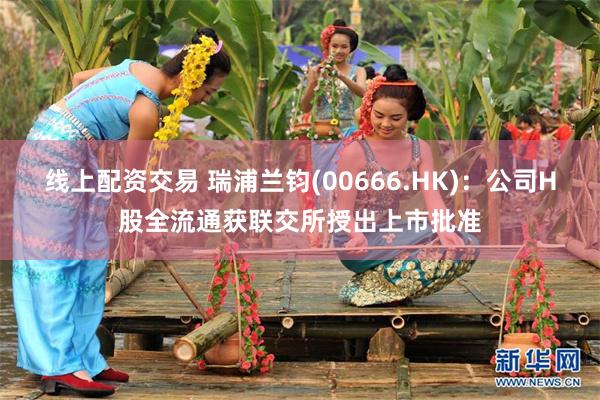 线上配资交易 瑞浦兰钧(00666.HK)：公司H股全流通获联交所授出上市批准