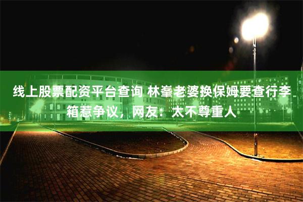 线上股票配资平台查询 林峯老婆换保姆要查行李箱惹争议，网友：太不尊重人