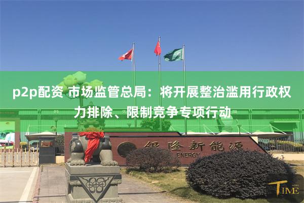p2p配资 市场监管总局：将开展整治滥用行政权力排除、限制竞争专项行动