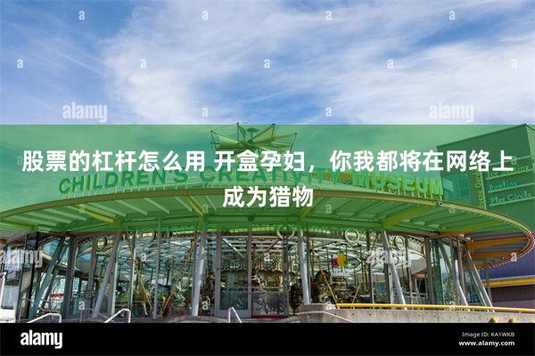股票的杠杆怎么用 开盒孕妇，你我都将在网络上成为猎物