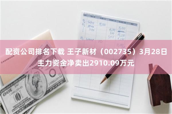 配资公司排名下载 王子新材（002735）3月28日主力资金净卖出2910.09万元