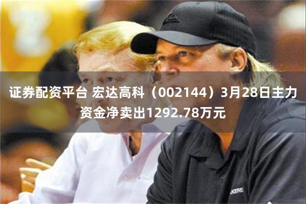 证券配资平台 宏达高科（002144）3月28日主力资金净卖出1292.78万元