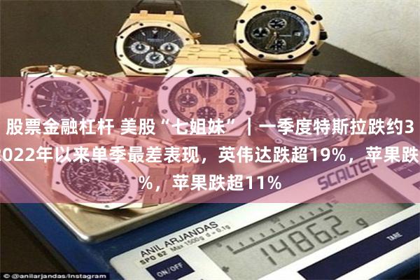 股票金融杠杆 美股“七姐妹”｜一季度特斯拉跌约36%创2022年以来单季最差表现，英伟达跌超19%，苹果跌超11%