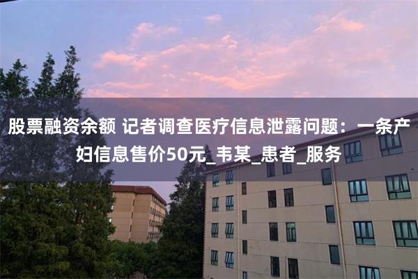 股票融资余额 记者调查医疗信息泄露问题：一条产妇信息售价50元_韦某_患者_服务