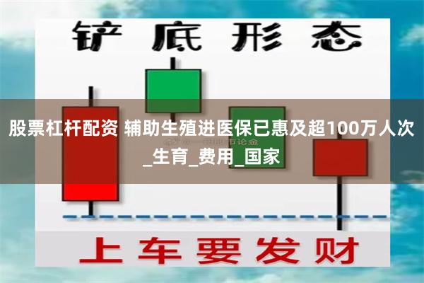 股票杠杆配资 辅助生殖进医保已惠及超100万人次_生育_费用_国家
