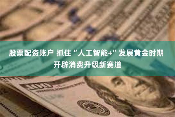 股票配资账户 抓住“人工智能+”发展黄金时期 开辟消费升级新赛道