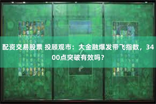 配资交易股票 投顾观市：大金融爆发带飞指数，3400点突破有效吗？