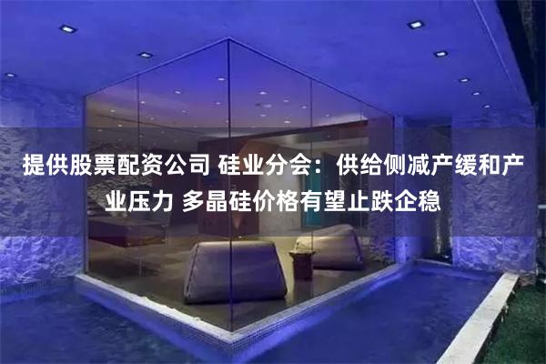 提供股票配资公司 硅业分会：供给侧减产缓和产业压力 多晶硅价格有望止跌企稳