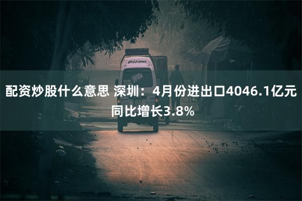 配资炒股什么意思 深圳：4月份进出口4046.1亿元 同比增长3.8%