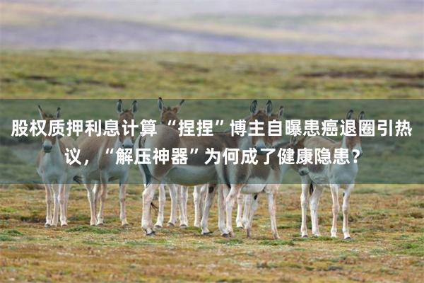 股权质押利息计算 “捏捏”博主自曝患癌退圈引热议，“解压神器”为何成了健康隐患？