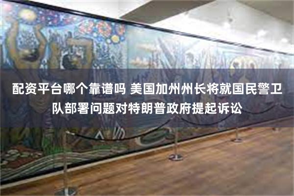 配资平台哪个靠谱吗 美国加州州长将就国民警卫队部署问题对特朗普政府提起诉讼