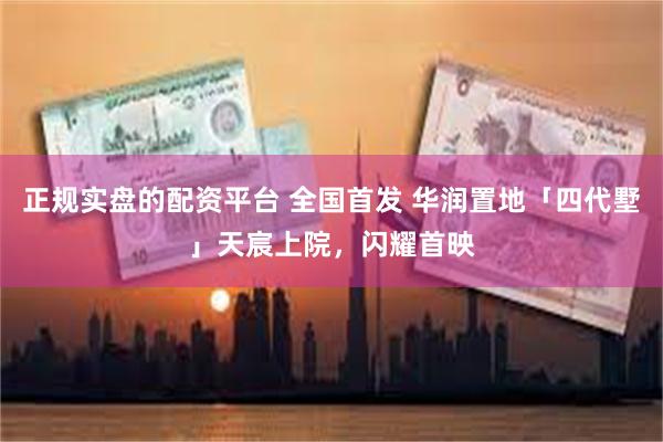 正规实盘的配资平台 全国首发 华润置地「四代墅」天宸上院，闪耀首映