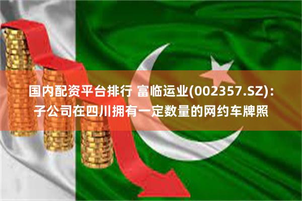 国内配资平台排行 富临运业(002357.SZ)：子公司在四川拥有一定数量的网约车牌照