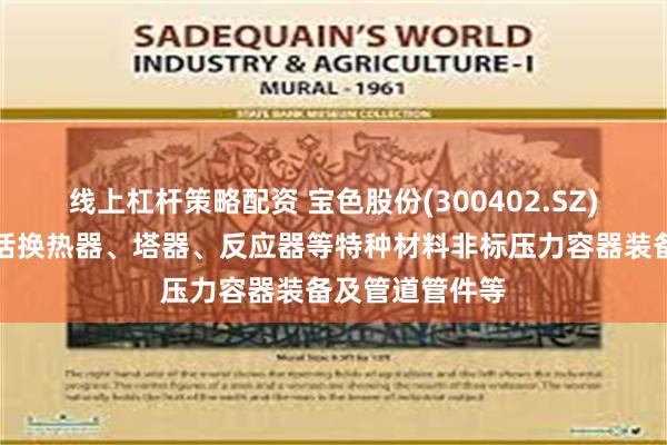线上杠杆策略配资 宝色股份(300402.SZ)：主要产品包括换热器、塔器、反应器等特种材料非标压力容器装备及管道管件等
