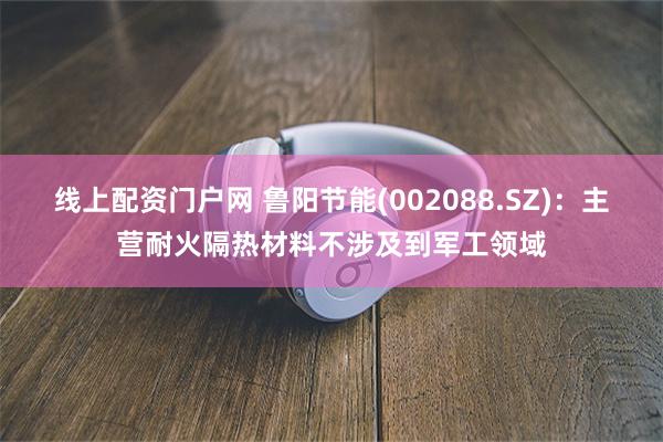 线上配资门户网 鲁阳节能(002088.SZ)：主营耐火隔热材料不涉及到军工领域