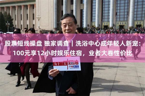股票短线操盘 独家调查｜洗浴中心成年轻人新宠：100元享12小时娱乐住宿，业者大卷性价比