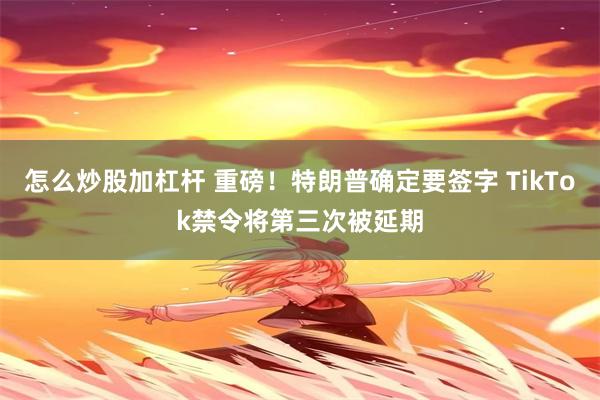 怎么炒股加杠杆 重磅！特朗普确定要签字 TikTok禁令将第三次被延期