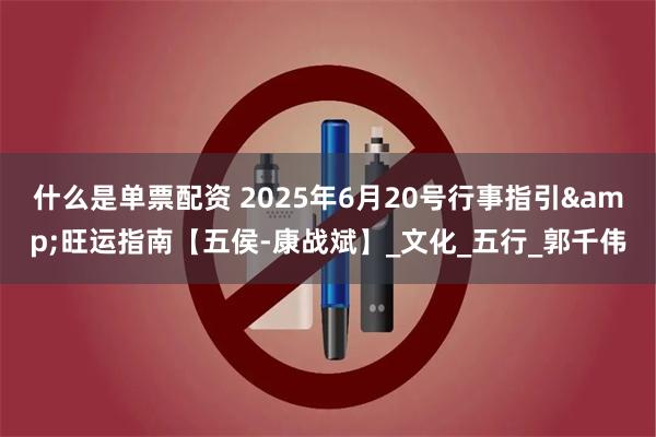 什么是单票配资 2025年6月20号行事指引&旺运指南【五侯-康战斌】_文化_五行_郭千伟