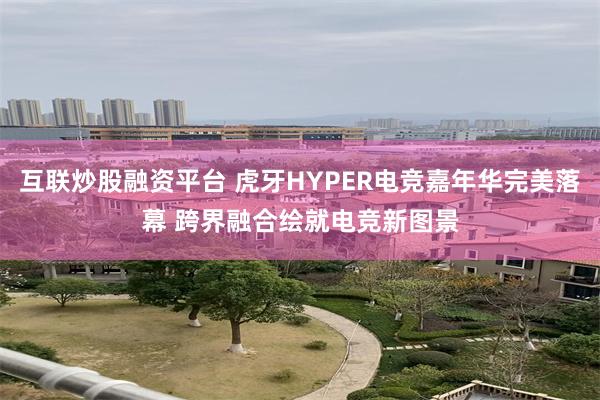 互联炒股融资平台 虎牙HYPER电竞嘉年华完美落幕 跨界融合绘就电竞新图景