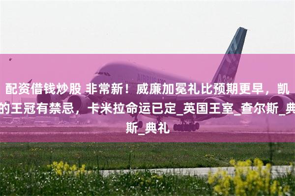 配资借钱炒股 非常新！威廉加冕礼比预期更早，凯特的王冠有禁忌，卡米拉命运已定_英国王室_查尔斯_典礼