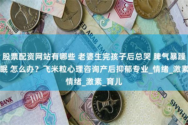 股票配资网站有哪些 老婆生完孩子后总哭 脾气暴躁 闹 失眠 怎么办？飞米粒心理咨询产后抑郁专业_情绪_激素_育儿