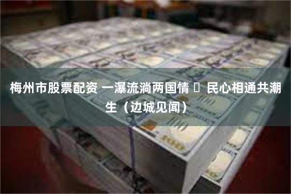 梅州市股票配资 一瀑流淌两国情  民心相通共潮生（边城见闻）
