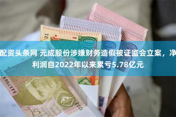 配资头条网 元成股份涉嫌财务造假被证监会立案，净利润自2022年以来累亏5.78亿元