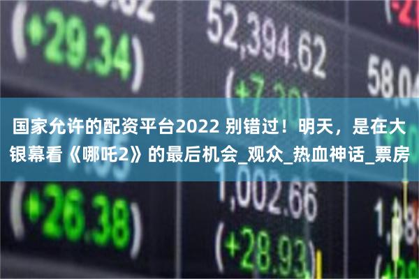 国家允许的配资平台2022 别错过！明天，是在大银幕看《哪吒2》的最后机会_观众_热血神话_票房